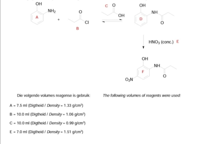 OH
с о
OH
NH2
NH
OH
CI
B
HNO3 (conc.) E
OH
NH.
O,N
Die volgende volumes reagense is gebruik:
The following volumes of reagents were used:
A - 7.5 ml (Digtheid / Density = 1.33 g/cm³)
B - 10.0 ml (Digtheid / Density = 1.06 g/cm³)
C - 10.0 ml (Digtheid / Density = 0.99 g/cm³)
E - 7.0 ml (Digtheid / Density = 1.51 g/cm³)
F.
