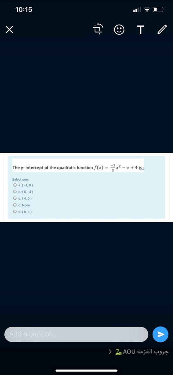 10:15
The y- intercept pf the quadratic function f(x) = x? – x + 4 is:
Select one:
O a (-4, 0)
O b. (0, -4)
Oc(4,0)
O d. None
O e. (0, 4)
Add a caption..
>
جروب الفزعه AOU,
