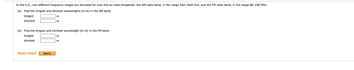 In the U.S., two different frequency ranges are allocated for over-the-air radio broadcast: the AM radio band, in the range 540-1600 kHz, and the FM radio band, in the range 88-108 MHz.
(a) Find the longest and shortest wavelengths (in m) in the AM band.
longest
m
shortest
(b) Find the longest and shortest wavelength (in m) in the FM band.
longest
m
shortest
Need Help?
Read It
