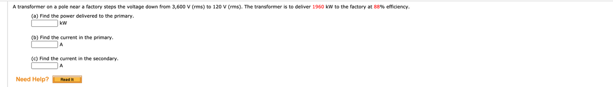 A transformer on a pole near a factory steps the voltage down from 3,600 V (rms) to 120 V (rms). The transformer is to deliver 1960 kW to the factory at 88% efficiency.
(a) Find the power delivered to the primary.
kW
(b) Find the current in the primary.
A
(c) Find the current in the secondary.
Need Help?
Read It
