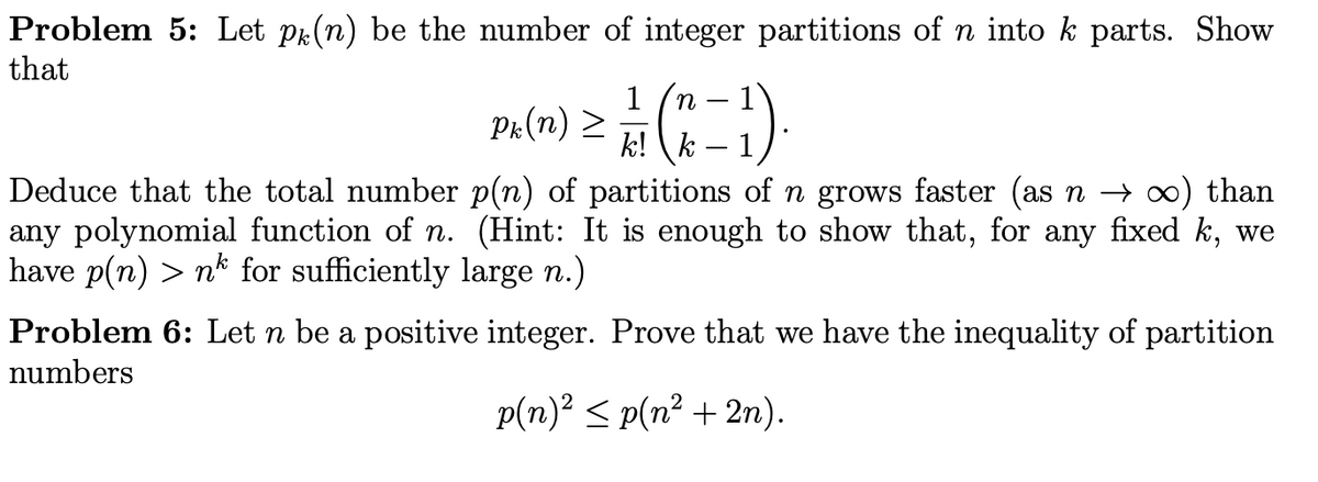 Problem 5: Let pr(n) be the number of integer partitions of n into k parts. Show
that
1
Pr(n) >
1
k! (k – 1):
Deduce that the total number p(n) of partitions of n grows faster (as n → ∞) than
any polynomial function of n. (Hint: It is enough to show that, for any fixed k, we
have p(n) > nk for sufficiently large n.)
Problem 6: Let n be a positive integer. Prove that we have the inequality of partition
numbers
p(n)? < p(n? + 2n).
