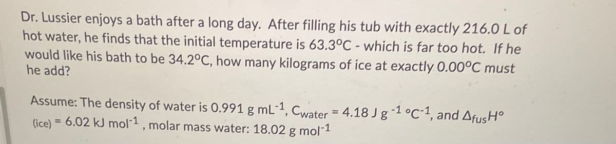 Dr. Lussier enjoys a bath after a long day. After filling his tub with exactly 216.0 L of
hot water, he finds that the initial temperature is 63.3°C - which is far too hot. If he
would like his bath to be 34.2°C, how many kilograms of ice at exactly 0.00°C must
he add?
Assume: The density of water is O.991 g mL-1, Cwater = 4.18 J g-1 °C•1, and AfusH°
(ice) = 6.02 kJ mol1, molar mass water: 18.02 g mol-1
%3D
