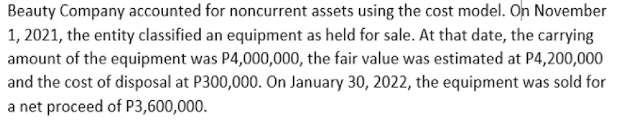 Beauty Company accounted for noncurrent assets using the cost model. On November
1, 2021, the entity classified an equipment as held for sale. At that date, the carrying
amount of the equipment was P4,000,000, the fair value was estimated at P4,200,000
and the cost of disposal at P300,000. On January 30, 2022, the equipment was sold for
a net proceed of P3,600,000.
