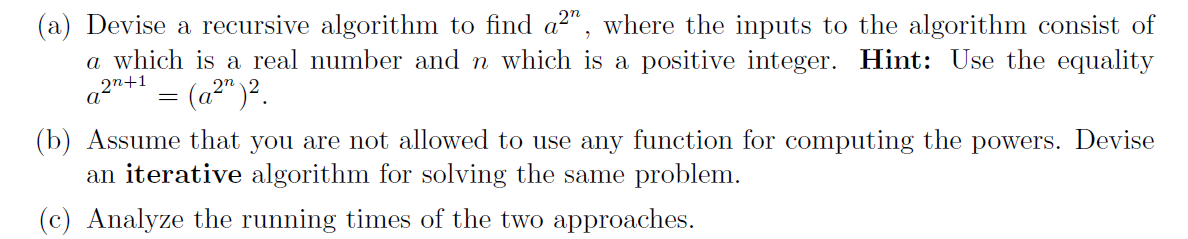 (a) Devise a recursive algorithm to find a²", where the inputs to the algorithm consist of
a which is a real number and n which is a positive integer. Hint: Use the equality
= (a" )².
2n
(b) Assume that you are not allowed to use any function for computing the powers. Devise
an iterative algorithm for solving the same problem.
(c) Analyze the running times of the two approaches.
