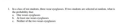 1. In a class of ten students, three wear eyeglasses. If two students are selected at random, what is
the probability that:
a. One wears eyeglasses
b. At least one wears eyeglasses
e. Neither of the two wears eyeglasses
