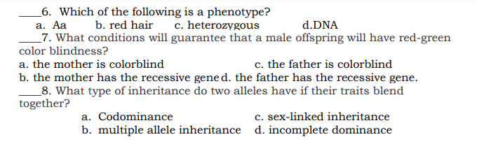 _6. Which of the following is a phenotype?
а. Аа
_7. What conditions will guarantee that a male offspring will have red-green
color blindness?
b. red hair
c. heterozygous
d.DNA
a. the mother is colorblind
c. the father is colorblind
b. the mother has the recessive gene d. the father has the recessive gene.
_8. What type of inheritance do two alleles have if their traits blend
together?
c. sex-linked inheritance
b. multiple allele inheritance d. incomplete dominance
a. Codominance
