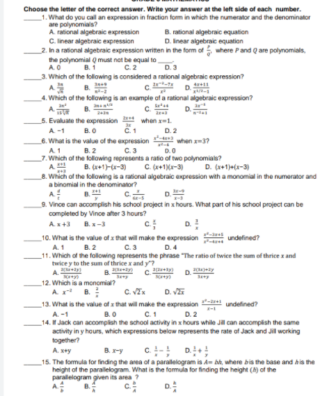 Choose the letter of the correct answer. Write your answer at the left side of each number.
1. What do you call an expression in fraction form in which the numerator and the denominator
are polynomials?
A. rational algebraic expression
C. linear algebraic expression
_2. In a rational algebraic expression written in the form of where Pand Q are polynomials,
B. rational algebraic equation
D. linear algebraic equation
the polynomial Q must nat be equal to,
A. O
B. 1
C. 2
3. Which of the following is considered a rational algebraic expression?
B.
A.
C.
x+11
4. Which of the following is an example of a rational algebraic expression?
A
D.
243
5. Evaluate the expression
when x-1.
A. -1
B.O
C.1
D. 2
6. What is the value of the expression
when x-3?
B. 2
C. 3
at
D. 0
A. 1
_7. Which of the following represents a ratio of two polynomials?
A.
_8. Which of the following is a rational algebraic expression with a monomial in the numerator and
B. (x+1)-(x-3)
C. (x+1)(x-3)
D. (x+1)+(x-3)
a binomial in the denominator?
D.
A.
9. Vince can accomplish his school project in x hours. What part of his school project can be
completed by Vince after 3 hours?
A. x+3 B.x-3
B.
C.
D.!
10. What is the value of x that will make the expression
undefined?
B. 2
A. 1
_11. Which of the fallowing represents the phrase "The ratio af twice the sum of thrice x and
C.3
D. 4
twice y to the sum of thrice x and y"?
A.
3+y)
8. ay)
C.
2(2+y)
3+y)
Sey
12. Which is a monomial?
A. x* B.
C. VEx
D. VZr
13. What is the value of x that will make the expression
undefined?
A. -1
В. О
C.1
D. 2
_14. If Jack can accomplish the school activity in x hours while Jill can accomplish the same
activity in y hours, which expressions below represents the rate of Jack and Jill working
together?
c. - D.+!
A. x+y
B. x-y
15. The formula for finding the area of a parallelogram is A= bh, where bis the base and his the
height of the parallelogram. What is the formula for finding the height (h) of the
parallelogram given its area ?
C.
