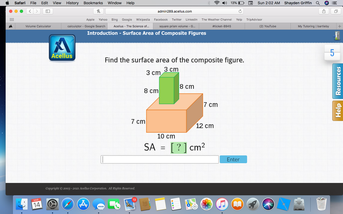 Safari
File
Edit
View History
Bookmarks
Window
Help
A 1)) 13% O
Sun 2:02 AM Shayden Griffin a
admin289.acellus.com
Apple Yahoo Bing Google Wikipedia Facebook
Twitter
Linkedin
The Weather Channel
Yelp TripAdvisor
Volume Calculator
calculqtor - Google Search
Acellus - The Science of...
square prism volume - G...
#ticket-8945
(2) YouTube
My Tutoring | bartleby
Introduction - Surface Area of Composite Figures
Acellus
Find the surface area of the composite figure.
3 ст
3 ст
8 cm
8 cm
7 cm
7 cm
12 cm
10 сm
SA = [ ?] cm2
%3D
Enter
Copyright © 2003 - 2021 Acellus Corporation. All Rights Reserved.
14
Help Resources
