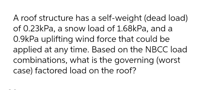 A roof structure has a self-weight (dead load)
of 0.23kPa, a snow load of 1.68kPa, and a
0.9kPa uplifting wind force that could be
applied at any time. Based on the NBCC load
combinations, what is the governing (worst
case) factored load on the roof?
