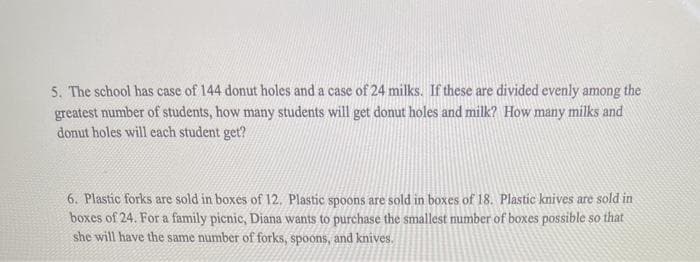 5. The school has case of 144 donut holes and a case of 24 milks. If these are divided evenly among the
greatest number of students, how many students will get donut holes and milk? How many milks and
donut holes will each student get?
6. Plastic forks are ssold in boxes of 12. Plastic spoons are sold in boxes of 18. Plastic knives are sold in
boxes of 24. For a family picnic, Diana wants to purchase the smallest number of boxes possible so that
she will have the same number of forks, spoons, and knives.
