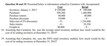 Question 18 and 19: Presented below is information related to Carnation with, Incorporated:
Cost
P 250,000
898,500
60,000
18,000
Retail
P 390,000
1,460,000
80,000
Inventory, January 1, 2015
Purchases
Purchase returns
Purchase discounts
Sales (net of 2% discounts)
Sales returns
0-
-0-
-0-
80,000
1,234,800
95,550
-0-
Freight-in
18. Assuming that Camation, Inc, uses the average retail inventory method, how much would be the
cost of its ending inventory at December 31, 2015?
19. Assuming that Carnation, Inc. uses the FIFO retail inventory method, how much would be the
cost of its ending inventory at December 31, 20157
