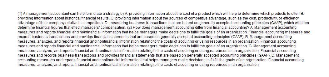 (1) A management accountant can help formulate a strategy by A. providing information about the cost of a product which will help to determine which products to offer. B.
providing information about historical financial results. C. providing information about the sources of competitive advantage, such as the cost, productivity, or efficiency
advantage of their company relative to competitors. D. measuring business transactions that are based on generally accepted accounting principles (GAAP), which will then
determine financial figures that effect managers' compensation. (2) How does management accounting differ from financial accounting? A. Management accounting
measures and reports financial and nonfinancial information that helps managers make decisions to fulfill the goals of an organization. Financial accounting measures and
records business transactions and provides financial statements that are based on generally accepted accounting principles (GAAP). B. Management accounting
measures, analyzes, and reports financial and nonfinancial information relating to the costs of acquiring or using resources in an organization. Financial accounting
measures and reports financial and nonfinancial information that helps managers make decisions to fulfill the goals of an organization. C. Management accounting
measures, analyzes, and reports financial and nonfinancial information relating to the costs of acquiring or using resources in an organization. Financial accounting
measures and records business transactions and provides financial statements that are based on generally accepted accounting principles (GAAP). D. Management
accounting measures and reports financial and nonfinancial information that helps managers make decisions to fulfill the goals of an organization. Financial accounting
measures, analyzes, and reports financial and nonfinancial information relating to the costs of acquiring
rusing resources in an organization

