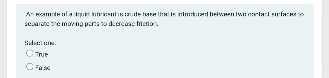 An example of a liquid lubricant is crude base that is introduced between two contact surfaces to
separate the moving parts to decrease friction.
Select one:
True
False
