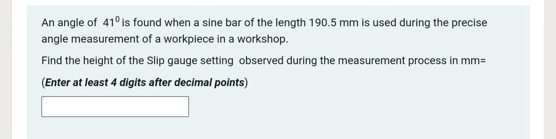 An angle of 41° is found when a sine bar of the length 190.5 mm is used during the precise
angle measurement of a workpiece in a workshop.
Find the height of the Slip gauge setting observed during the measurement process in mm%3D
(Enter at least 4 digits after decimal points)
