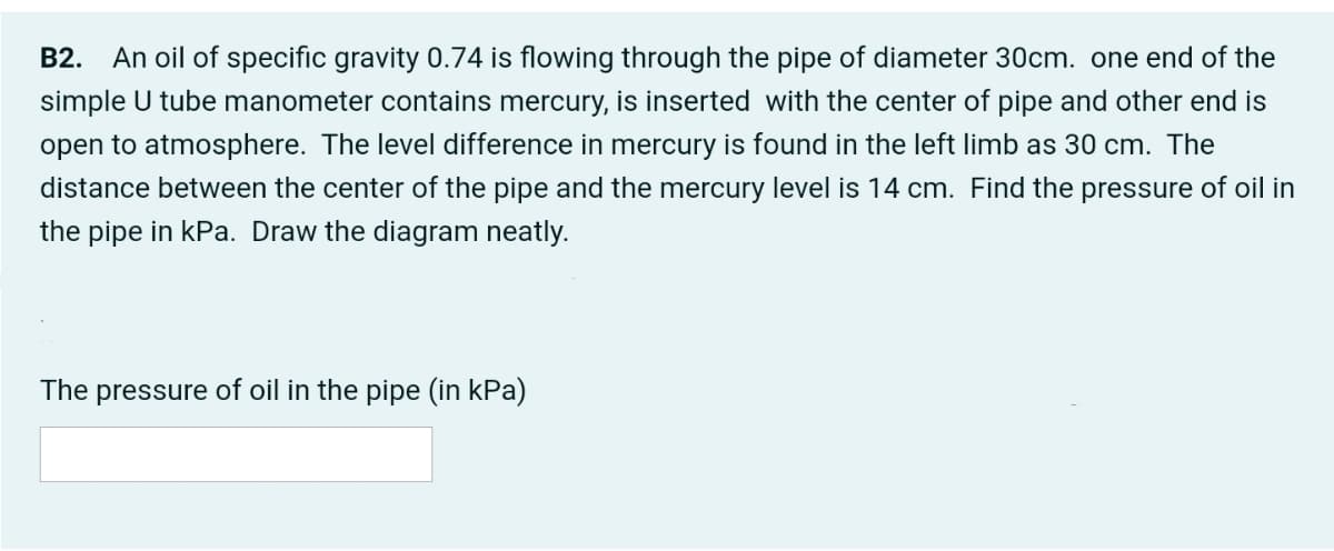 B2. An oil of specific gravity 0.74 is flowing through the pipe of diameter 30cm. one end of the
simple U tube manometer contains mercury, is inserted with the center of pipe and other end is
open to atmosphere. The level difference in mercury is found in the left limb as 30 cm. The
distance between the center of the pipe and the mercury level is 14 cm. Find the pressure of oil in
the pipe in kPa. Draw the diagram neatly.
The pressure of oil in the pipe (in kPa)
