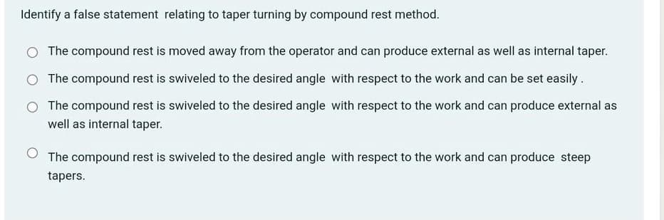 Identify a false statement relating to taper turning by compound rest method.
O The compound rest is moved away from the operator and can produce external as well as internal taper.
O The compound rest is swiveled to the desired angle with respect to the work and can be set easily.
O The compound rest is swiveled to the desired angle with respect to the work and can produce external as
well as internal taper.
The compound rest is swiveled to the desired angle with respect to the work and can produce steep
tapers.
