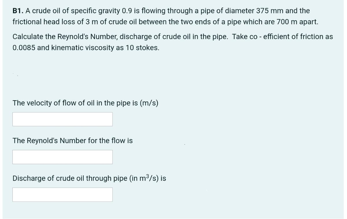 B1. A crude oil of specific gravity 0.9 is flowing through a pipe of diameter 375 mm and the
frictional head loss of 3 m of crude oil between the two ends of a pipe which are 700 m apart.
Calculate the Reynold's Number, discharge of crude oil in the pipe. Take co - efficient of friction as
0.0085 and kinematic viscosity as 10 stokes.
The velocity of flow of oil in the pipe is (m/s)
The Reynold's Number for the flow is
Discharge of crude oil through pipe (in m³/s) is
