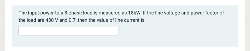 The input power to a 3-phase load is measured as 18kW. If the line voltage and power factor of
the load are 430 V and 0.7, then the value of line current is
