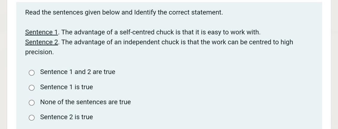 Read the sentences given below and Identify the correct statement.
Sentence 1. The advantage of a self-centred chuck is that it is easy to work with.
Sentence 2. The advantage of an independent chuck is that the work can be centred to high
precision.
Sentence 1 and 2 are true
Sentence 1 is true
None of the sentences are true
Sentence 2 is true
