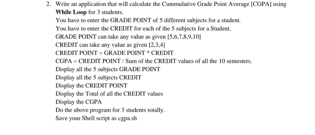 2. Write an application that will calculate the Cummulative Grade Point Average [CGPA] using
While Loop for 3 students.
You have to enter the GRADE POINT of 5 different subjects for a student.
You have to enter the CREDIT for each of the 5 subjects for a Student.
GRADE POINT can take any value as given [5,6,7,8,9,10]
CREDIT can take any value as given [2,3,4]
CREDIT POINT = GRADE POINT * CREDIT
CGPA = CREDIT POINT / Sum of the CREDIT values of all the 10 semesters.
Display all the 5 subjects GRADE POINT
Display all the 5 subjects CREDIT
Display the CREDIT POINT
Display the Total of all the CREDIT values
Display the CGPA
Do the above program for 3 students totally.
Save your Shell script as cgpa.sh
