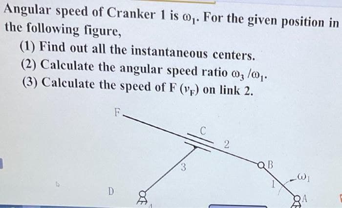Angular speed of Cranker 1 is @₁. For the given position in
the following figure,
(1) Find out all the instantaneous centers.
(2) Calculate the angular speed ratio 03/0₁.
(3) Calculate the speed of F (VF) on link 2.
F.
D
Da
3
C
2
QB
_W₁
A
OF