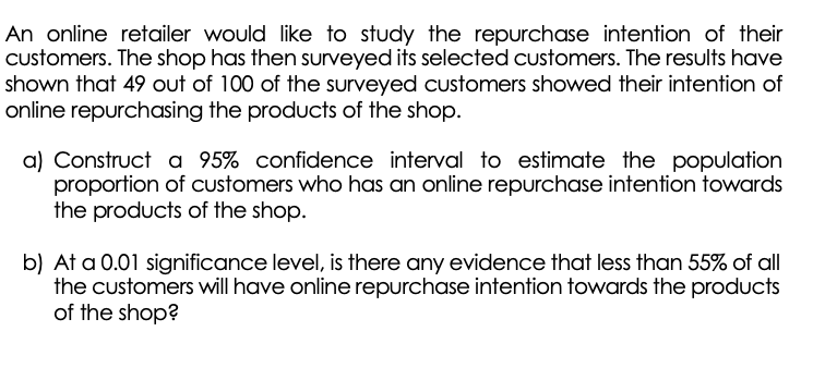 An online retailer would like to study the repurchase intention of their
Customers. The shop has then surveyed its selected customers. The results have
shown that 49 out of 100 of the surveyed customers showed their intention of
online repurchasing the products of the shop.
a) Construct a 95% confidence interval to estimate the population
proportion of customers who has an online repurchase intention towards
the products of the shop.
b) At a 0.01 significance level, is there any evidence that less than 55% of all
the customers will have online repurchase intention towards the products
of the shop?
