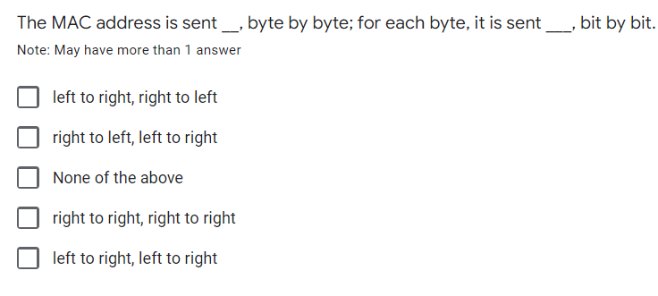 The MAC address is sent_, byte by byte; for each byte, it is sent_ bit by bit.
Note: May have more than 1 answer
left to right, right to left
right to left, left to right
None of the above
right to right, right to right
left to right, left to right
