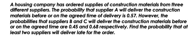 A housing company has ordered supplies of construction materials from three
different suppliers. The probability that supplier A will deliver the construction
materials before or on the agreed time of delivery is 0.57. However, the
probabilities that suppliers B and C will deliver the construction materials before
or on the agreed time are 0.45 and 0.68 respectively. Find the probability that at
least two suppliers will deliver late for the order.
