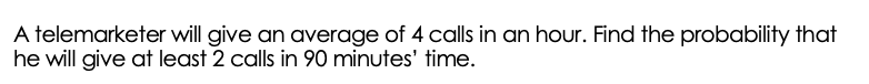 A telemarketer will give an average of 4 calls in an hour. Find the probability that
he will give at least 2 calls in 90 minutes' time.
