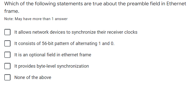 Which of the following statements are true about the preamble field in Ethernet
frame.
Note: May have more than 1 answer
It allows network devices to synchronize their receiver clocks
It consists of 56-bit pattern of alternating 1 and 0.
It is an optional field in ethernet frame
It provides byte-level synchronization
None of the above
