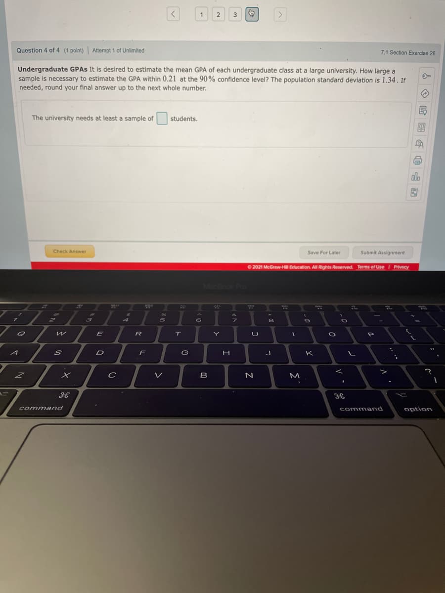 <>
1
2
3
Question 4 of 4 (1 point)| Attempt 1 of Unlimited
7.1 Section Exercise 26
Undergraduate GPAS It is desired to estimate the mean GPA of each undergraduate class at a large university. How large a
sample is necessary to estimate the GPA within 0.21 at the 90% confidence level? The population standard deviation is 1.34. If
needed, round your final answer up to the next whole number.
The university needs at least a sample of
students.
dh
Check Answer
Save For Later
Submit Assignment
O 2021 McGraw-Hill Education. All Rights Reserved. Terms of Use Privacy
MacBook Pro
7510
31
29
2
5
E
R
Y
D
G
K
C
V
B
N
M
command
command
option
I
