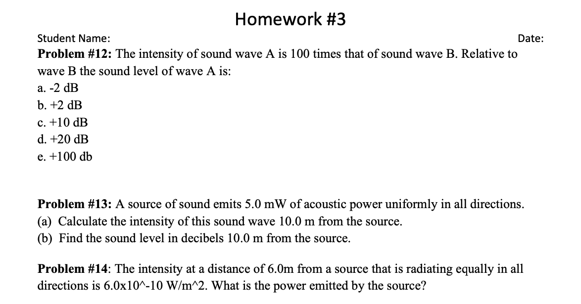 Homework #3
Student Name:
Date:
Problem #12: The intensity of sound wave A is 100 times that of sound wave B. Relative to
wave B the sound level of wave A is:
а. -2 dB
b. +2 dB
с. +10 dB
d. +20 dB
е. +100 db
Problem #13: A source of sound emits 5.0 mW of acoustic power uniformly in all directions.
(a) Calculate the intensity of this sound wave 10.0 m from the source.
(b) Find the sound level in decibels 10.0 m from the source.
Problem #14: The intensity at a distance of 6.0m from a source that is radiating equally in all
directions is 6.0x10^-10 W/m^2. What is the power emitted by the source?
