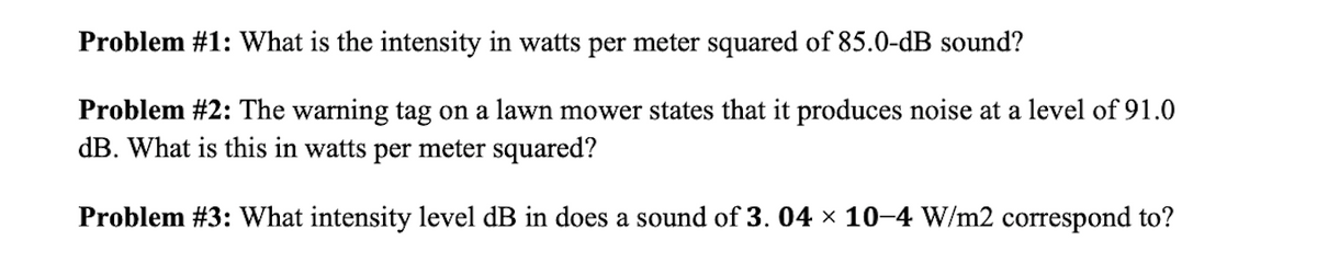 Problem #1: What is the intensity in watts per meter squared of 85.0-dB sound?
Problem #2: The warning tag on a lawn mower states that it produces noise at a level of 91.0
dB. What is this in watts per meter squared?
Problem #3: What intensity level dB in does a sound of 3. 04 x 10-4 W/m2 correspond to?
