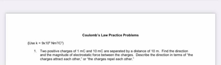 Coulomb's Law Practice Problems
(Use k = 9x10° Nm/C)
1. Two positive charges of 1 mC and 10 mC are separated by a distance of 10 m. Find the direction
and the magnitude of electrostatic force between the charges. Describe the direction in terms of "the
charges attract each other," or "the charges repel each other."

