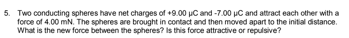 5. Two conducting spheres have net charges of +9.00 µC and -7.00 µC and attract each other with a
force of 4.00 mN. The spheres are brought in contact and then moved apart to the initial distance.
What is the new force between the spheres? Is this force attractive or repulsive?
