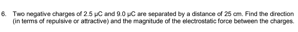 6. Two negative charges of 2.5 µC and 9.0 µC are separated by a distance of 25 cm. Find the direction
(in terms of repulsive or attractive) and the magnitude of the electrostatic force between the charges.
