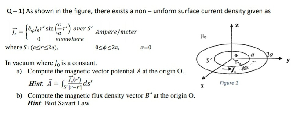 Q- 1) As shown in the figure, there exists a non – uniform surface current density given as
T, -{*alor" sin r) over
S'
Ampere/meter
Ho
elsewhere
where S: (asrS2a),
0<¢S2n,
z'=0
y
In vacuum where Jo is a constant.
a) Compute the magnetic vector potential A at the origin O.
Hint: Ā = Jsr-r
ds'
|as
Figure 1
%3D
b) Compute the magnetic flux density vector B at the origin O.
Hint: Biot Savart Law
