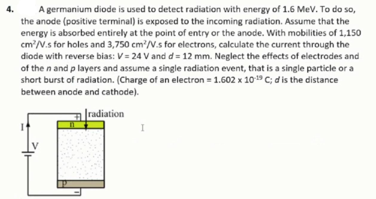 A germanium diode is used to detect radiation with energy of 1.6 MeV. To do so,
the anode (positive terminal) is exposed to the incoming radiation. Assume that the
energy is absorbed entirely at the point of entry or the anode. With mobilities of 1,150
cm?/V.s for holes and 3,750 cm?/V.s for electrons, calculate the current through the
diode with reverse bias: V = 24 V and d = 12 mm. Neglect the effects of electrodes and
4.
of the n and p layers and assume a single radiation event, that is a single particle or a
short burst of radiation. (Charge of an electron = 1.602 x 10-19 C; d is the distance
between anode and cathode).
