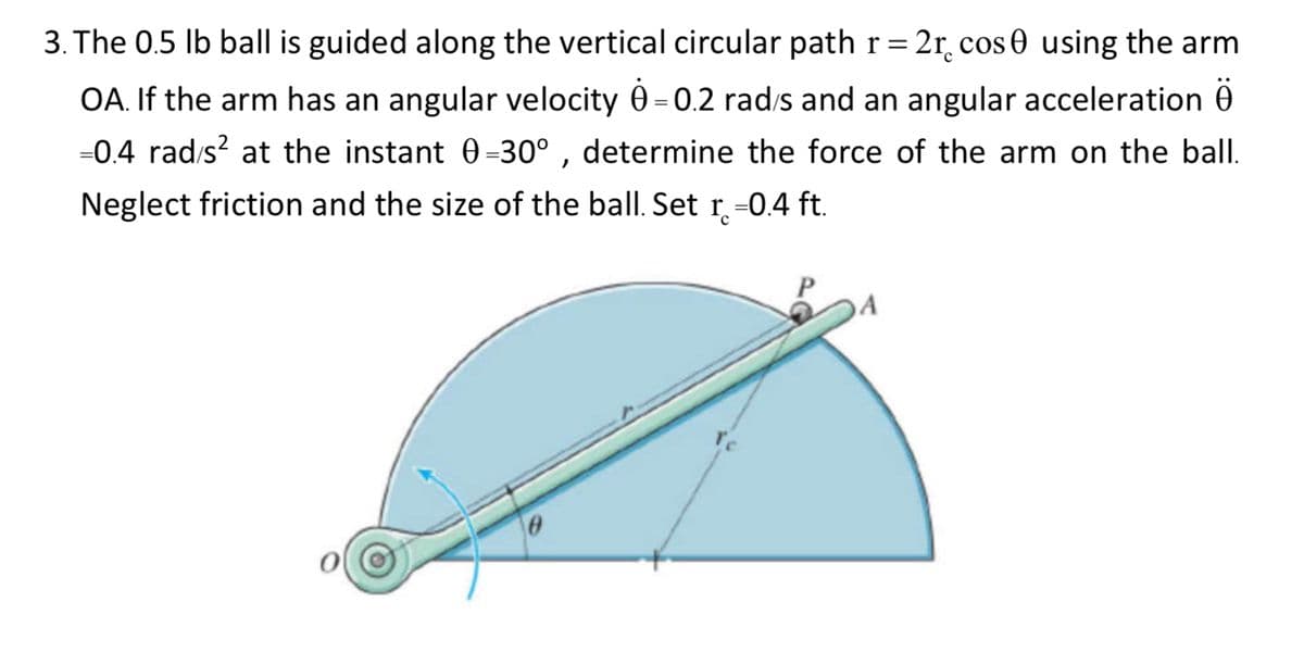 3. The 0.5 lb ball is guided along the vertical circular path r = 2r cos 0 using the arm
OA. If the arm has an angular velocity 0-0.2 rad/s and an angular acceleration Ö
=0.4 rad/s² at the instant 0=30°, determine the force of the arm on the ball.
Neglect friction and the size of the ball. Set r=0.4 ft.
0