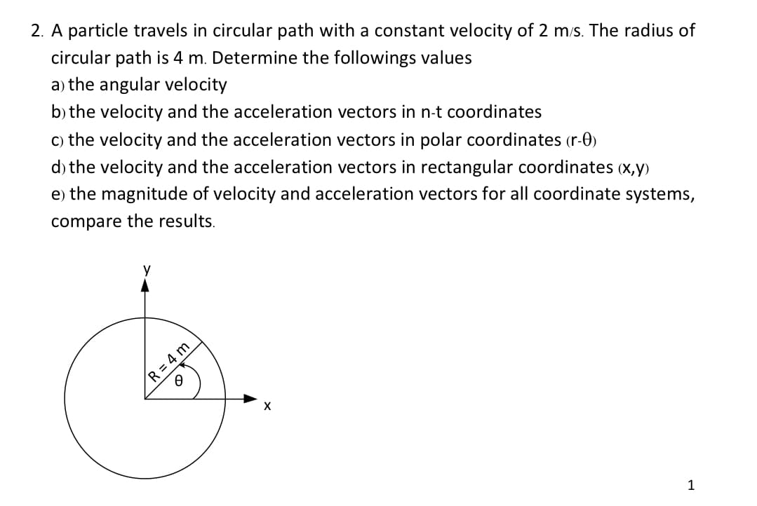 2. A particle travels in circular path with a constant velocity of 2 m/s. The radius of
circular path is 4 m. Determine the followings values
a) the angular velocity
b) the velocity and the acceleration vectors in n-t coordinates
c) the velocity and the acceleration vectors in polar coordinates (r-0)
d) the velocity and the acceleration vectors in rectangular coordinates (x,y)
e) the magnitude of velocity and acceleration vectors for all coordinate systems,
compare the results.
y
R = 4 m
O
X
1