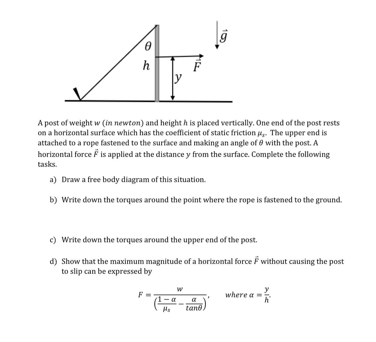 g
h
F
y
A post of weight w (in newton) and height h is placed vertically. One end of the post rests
on a horizontal surface which has the coefficient of static friction ug. The upper end is
attached to a rope fastened to the surface and making an angle of 0 with the post. A
horizontal force F is applied at the distance y from the surface. Complete the following
tasks.
a) Draw a free body diagram of this situation.
b) Write down the torques around the point where the rope is fastened to the ground.
c)
ite down the torques around the upper end of the post.
d) Show that the maximum magnitude of a horizontal force F without causing the post
to slip can be expressed by
W
y
where a =-.
F =
- a
a
Us
tan0
