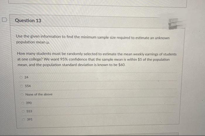 Question 13
Use the given information to find the minimum sample size required to estimate an unknown
population mean .
How many students must be randomly selected to estimate the mean weekly earnings of students
at one college? We want 95% confidence that the sample mean is within $5 of the population
mean, and the population standard deviation is known to be $60.
O
24
554
None of the above
390
553
391