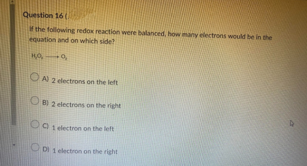 Question 16 (
If the following redox reaction were balanced, how many electrons would be in the
equation and on which side?
0₂
H₂O₂
A) 2 electrons on the left
OB) 2 electrons on the right
C) 1 electron on the left
D) 1 electron on the right