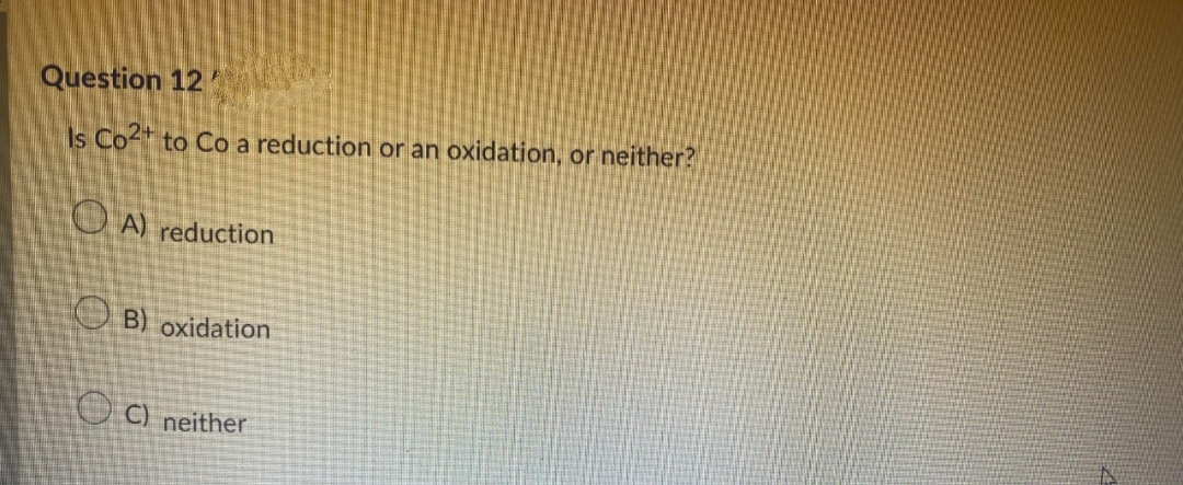 Question 12
Is Co2+ to Co a reduction or an oxidation, or neither?
A) reduction
B) oxidation
C) neither