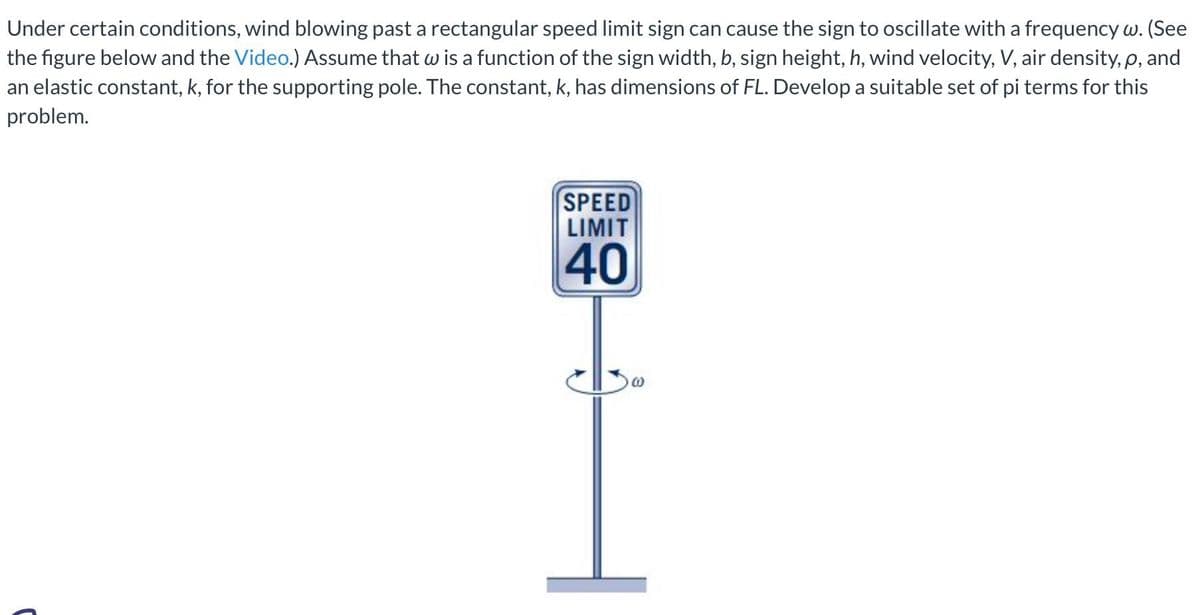 Under certain conditions, wind blowing past a rectangular speed limit sign can cause the sign to oscillate with a frequency w. (See
the figure below and the Video.) Assume that w is a function of the sign width, b, sign height, h, wind velocity, V, air density, p, and
an elastic constant, k, for the supporting pole. The constant, k, has dimensions of FL. Develop a suitable set of pi terms for this
problem.
SPEED
LIMIT
40