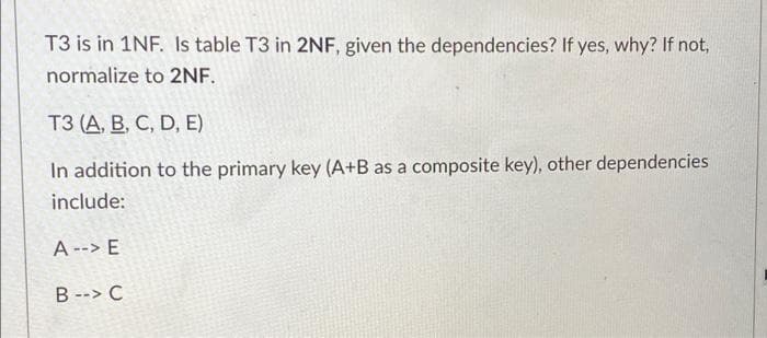 T3 is in 1NF. Is table T3 in 2NF, given the dependencies? If yes, why? If not,
normalize to 2NF.
ТЗ (А, В, С, D, E)
In addition to the primary key (A+B as a composite key), other dependencies
include:
A--> E
B--> C
