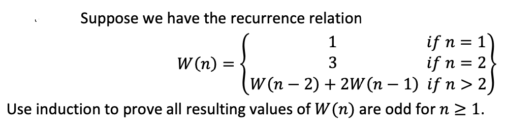 Suppose we have the recurrence relation
if n = 1)
if n = 2
(W (n – 2) + 2W(n – 1) if n > 2)
1
W (n) :
3
Use induction to prove all resulting values of W (n) are odd for n 2 1.
