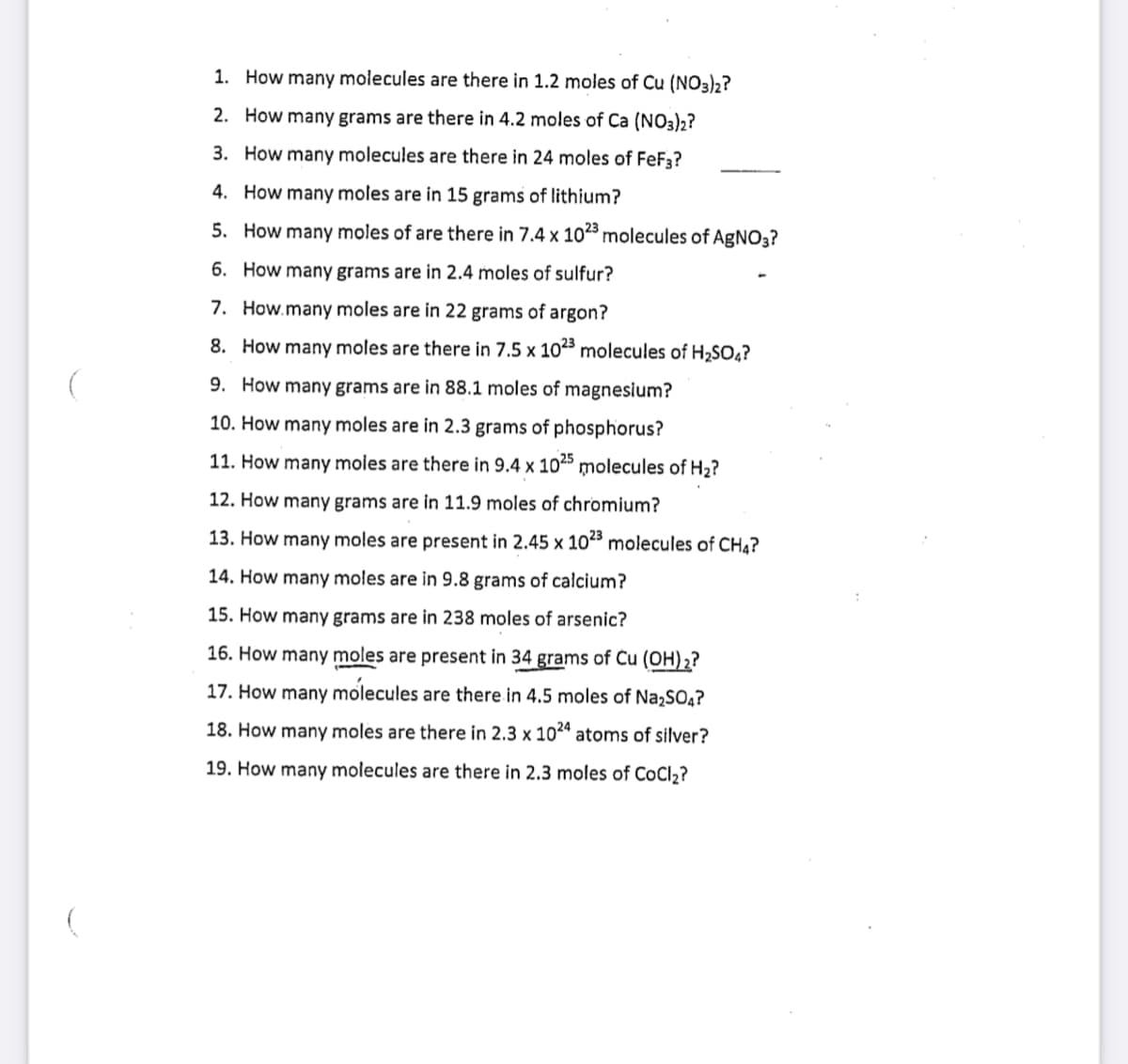 1. How many molecules are there in 1.2 moles of Cu (NO3)2?
2. How many grams are there in 4.2 moles of Ca (NO3)2?
3. How many molecules are there in 24 moles of FeF3?
4. How many moles are in 15 grams of lithium?
5. How many moles of are there in 7.4 x 103 molecules of AgNO3?
6. How many grams are in 2.4 moles of sulfur?
7. How.many moles are in 22 grams of argon?
8. How many moles are there in 7.5 x 103 molecules of H2SO,?
9. How many grams are in 88.1 moles of magnesium?
10. How many moles are in 2.3 grams of phosphorus?
11. How many moles are there in 9.4 x 1025 molecules of H2?
12. How many grams are in 11.9 moles of chromium?
13. How many moles are present in 2.45 x 10" molecules of CH4?
14. How many moles are in 9.8 grams of calcium?
15. How many grams are in 238 moles of arsenic?
16. How many moles are present in 34 grams of Cu (OH)2?
17. How many molecules are there in 4.5 moles of Na,SO4?
18. How many moles are there in 2.3 x 102" atoms of silver?
19. How many molecules are there in 2.3 moles of CoCl2?
