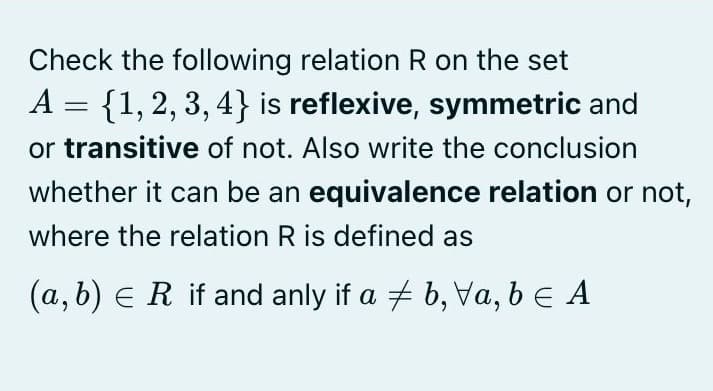 Check the following relation R on the set
A = {1, 2, 3, 4} is reflexive, symmetric and
or transitive of not. Also write the conclusion
whether it can be an equivalence relation or not,
where the relation R is defined as
(a, b) e R if and anly if a + b, Va, be A
