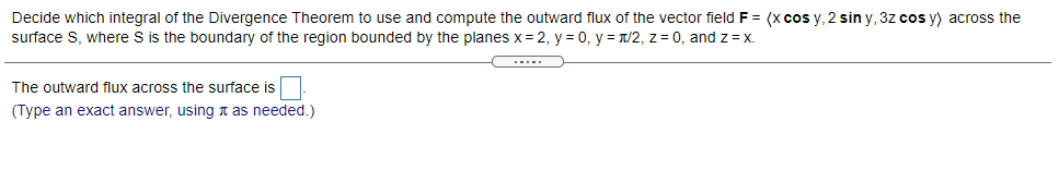 Decide which integral of the Divergence Theorem to use and compute the outward flux of the vector field F = (x cos y, 2 sin y, 3z cos y) across the
surface S, where S is the boundary of the region bounded by the planes x= 2, y = 0, y = T/2, z = 0, and z = x.
.....
The outward flux across the surface is
(Type an exact answer, using n as needed.)
